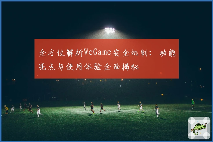 全方位解析WeGame安全机制：功能亮点与使用体验全面揭秘