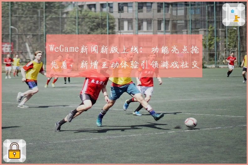 WeGame新闻新版上线：功能亮点抢先看，新增互动体验引领游戏社交潮流