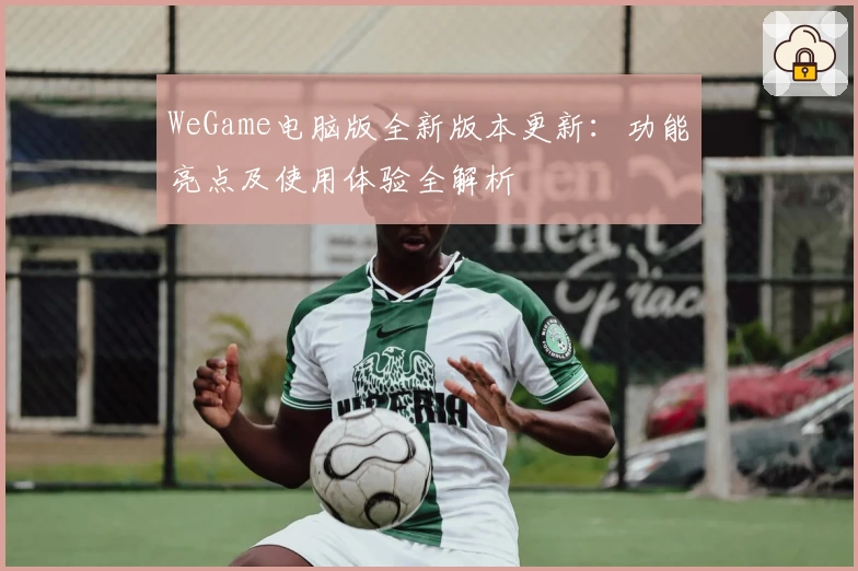 WeGame电脑版全新版本更新：功能亮点及使用体验全解析