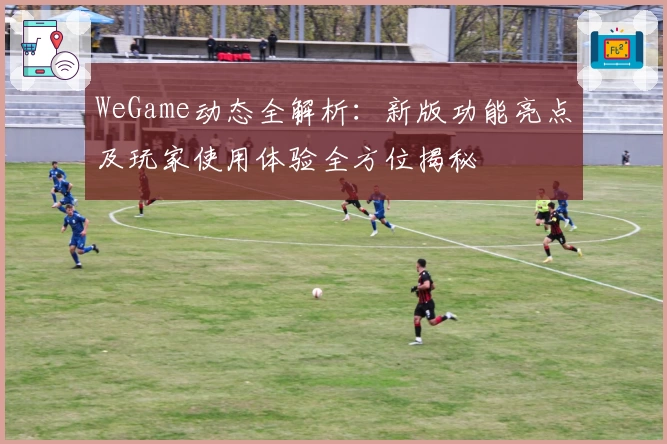 WeGame动态全解析：新版功能亮点及玩家使用体验全方位揭秘