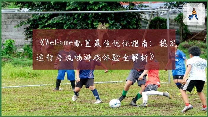 《WeGame配置最佳优化指南：稳定运行与流畅游戏体验全解析》