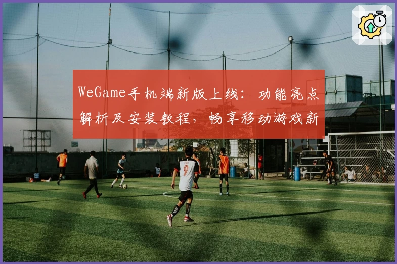 WeGame手机端新版上线：功能亮点解析及安装教程，畅享移动游戏新体验