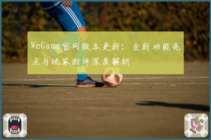 WeGame官网版本更新：全新功能亮点与玩家测评深度解析