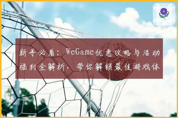 新手必看：WeGame优惠攻略与活动福利全解析，带你解锁最佳游戏体验