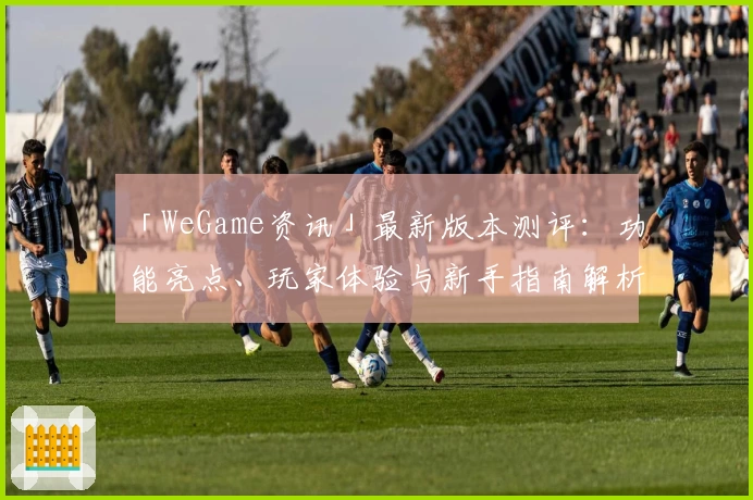 「WeGame资讯」最新版本测评：功能亮点、玩家体验与新手指南解析