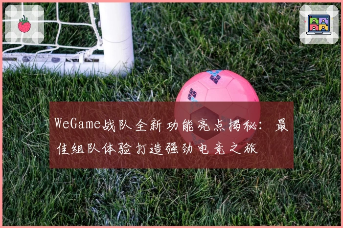 WeGame战队全新功能亮点揭秘：最佳组队体验打造强劲电竞之旅