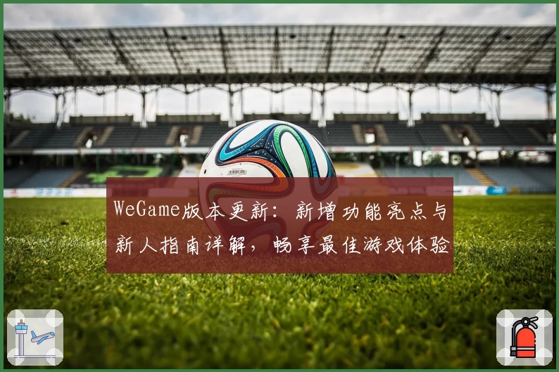 WeGame版本更新：新增功能亮点与新人指南详解，畅享最佳游戏体验