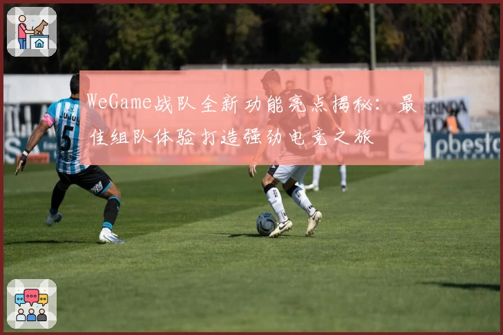 WeGame战队全新功能亮点揭秘：最佳组队体验打造强劲电竞之旅
