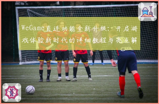 WeGame直连功能全新升级：开启游戏体验新时代的详细教程与亮点解析