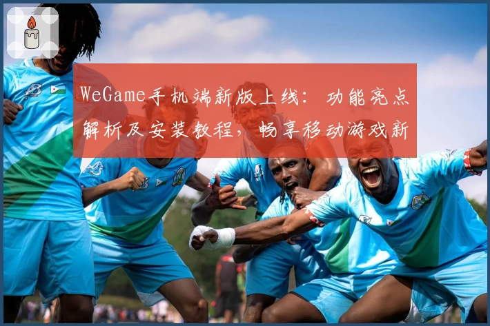 WeGame手机端新版上线：功能亮点解析及安装教程，畅享移动游戏新体验