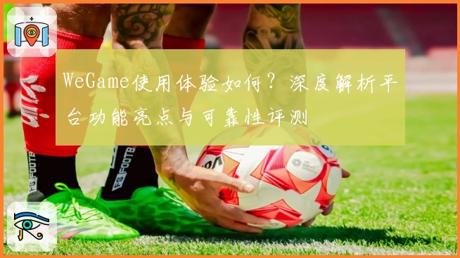 WeGame使用体验如何？深度解析平台功能亮点与可靠性评测