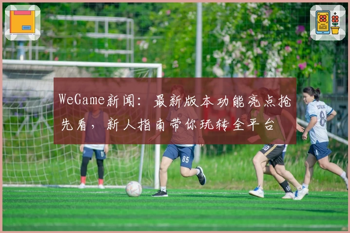 WeGame新闻：最新版本功能亮点抢先看，新人指南带你玩转全平台