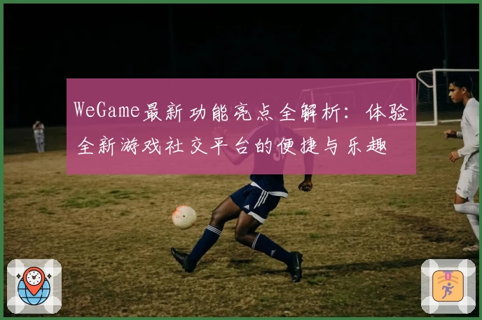 WeGame最新功能亮点全解析：体验全新游戏社交平台的便捷与乐趣