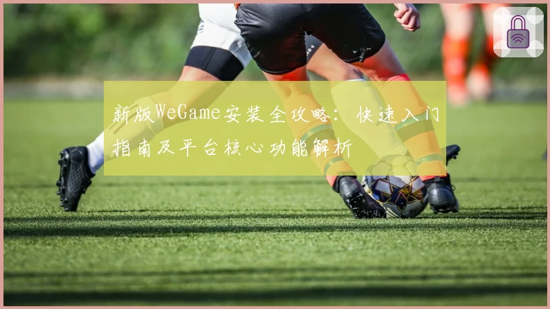 新版WeGame安装全攻略：快速入门指南及平台核心功能解析
