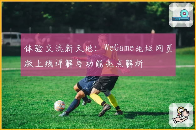 体验交流新天地：WeGame论坛网页版上线详解与功能亮点解析