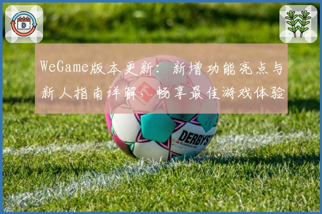 WeGame版本更新：新增功能亮点与新人指南详解，畅享最佳游戏体验