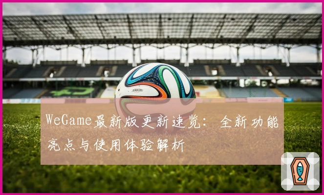 WeGame最新版更新速览：全新功能亮点与使用体验解析