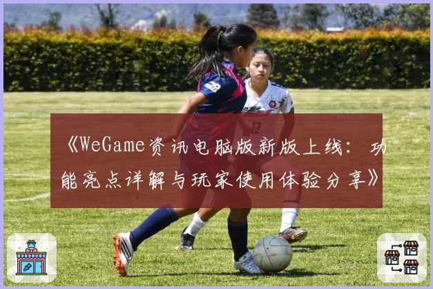 《WeGame资讯电脑版新版上线：功能亮点详解与玩家使用体验分享》