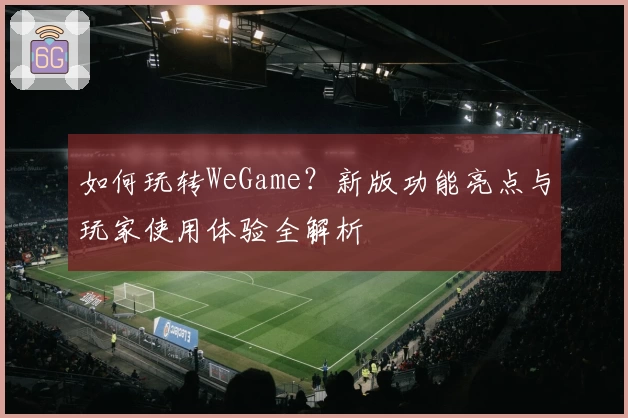 如何玩转WeGame？新版功能亮点与玩家使用体验全解析