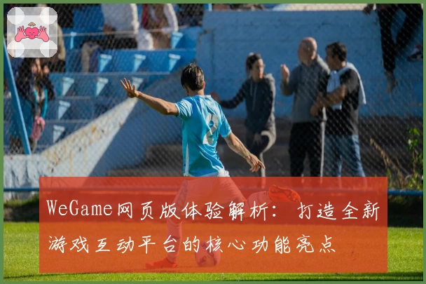 WeGame网页版体验解析：打造全新游戏互动平台的核心功能亮点
