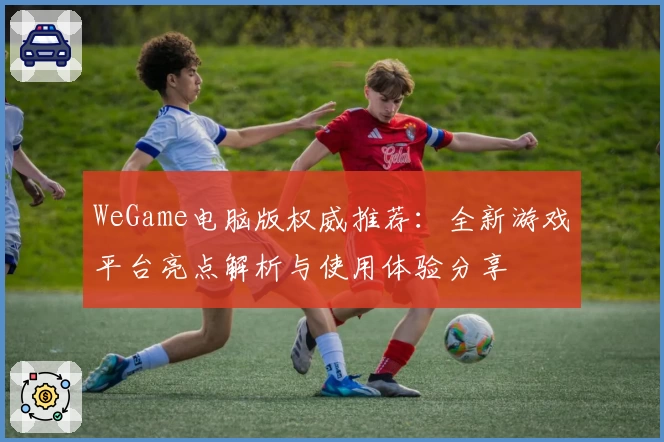 WeGame电脑版权威推荐：全新游戏平台亮点解析与使用体验分享
