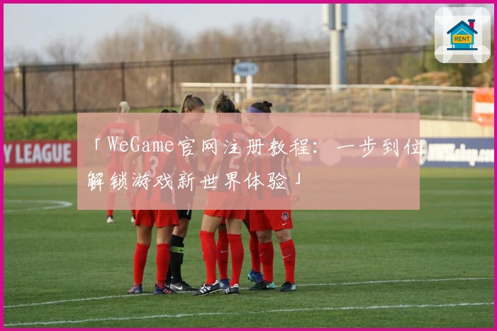 「WeGame官网注册教程：一步到位解锁游戏新世界体验」