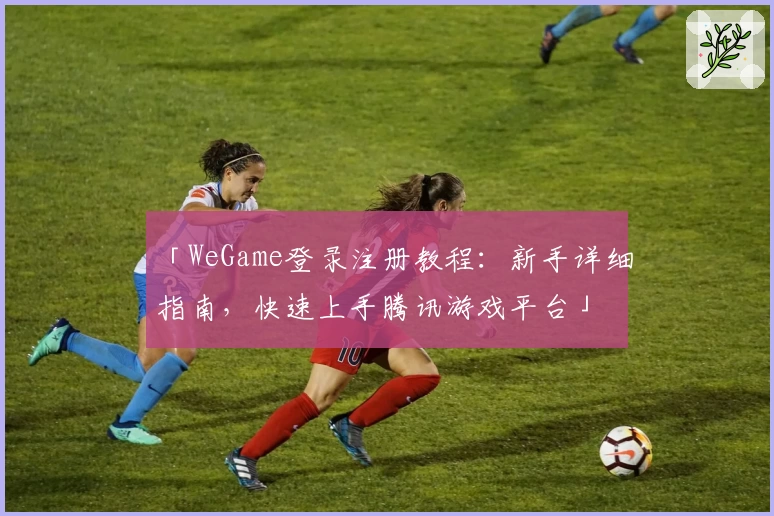 「WeGame登录注册教程：新手详细指南，快速上手腾讯游戏平台」