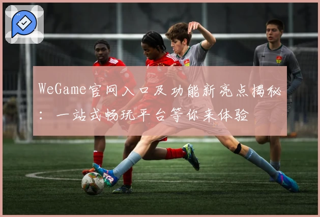 WeGame官网入口及功能新亮点揭秘：一站式畅玩平台等你来体验
