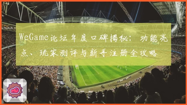 WeGame论坛年度口碑揭秘：功能亮点、玩家测评与新手注册全攻略